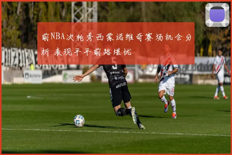 前NBA次轮秀西蒙诺维奇赛场机会分析 表现平平前路堪忧