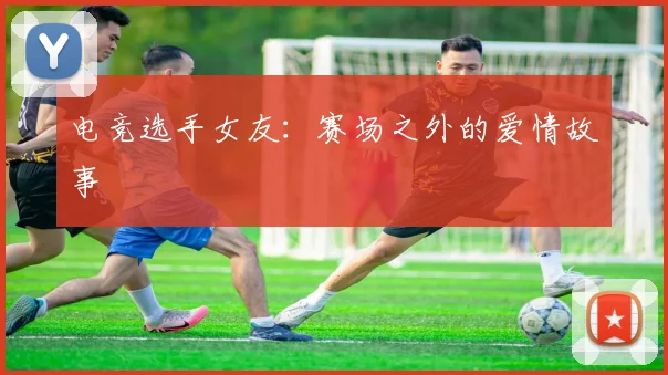 电竞选手女友：赛场之外的爱情故事