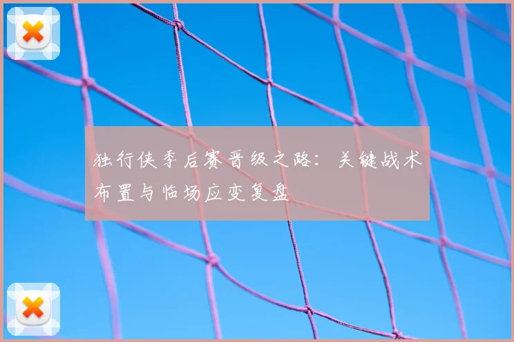 独行侠季后赛晋级之路:关键战术布置与临场应变复盘