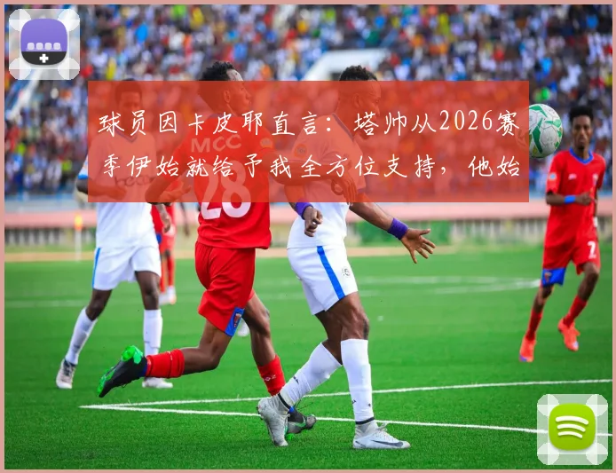 球员因卡皮耶直言：塔帅从2026赛季伊始就给予我全方位支持，他始终在帮助我们成长与提升
