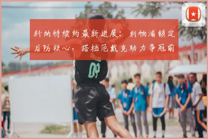 科纳特续约最新进展:利物浦锁定后防核心,搭档范戴克助力争冠前景分析