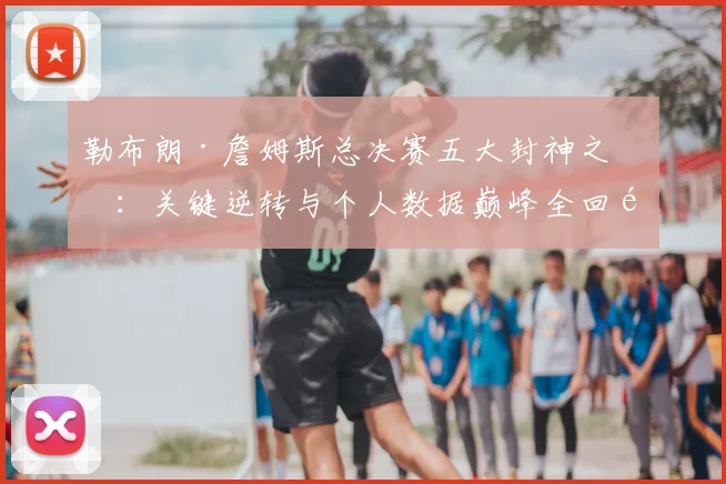 勒布朗·詹姆斯总决赛五大封神之战:关键逆转与个人数据巅峰全回顾
