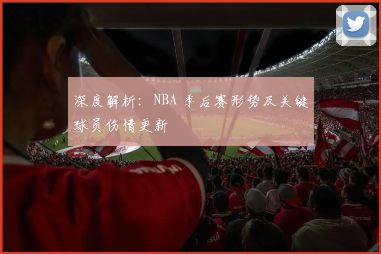 深度解析:NBA 季后赛形势及关键球员伤情更新