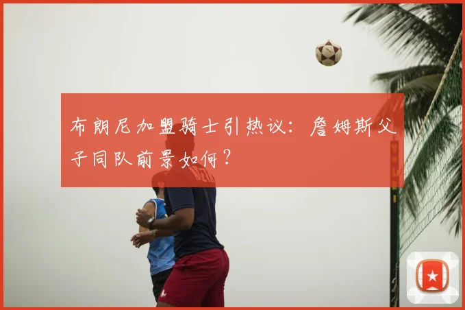 布朗尼加盟骑士引热议:詹姆斯父子同队前景如何?