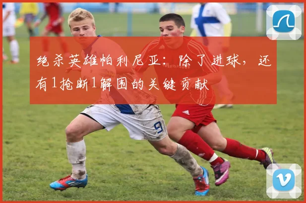 绝杀英雄帕利尼亚:除了进球,还有1抢断1解围的关键贡献