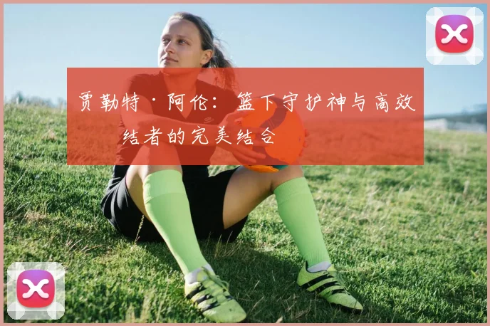 贾勒特·阿伦：篮下守护神与高效终结者的完美结合