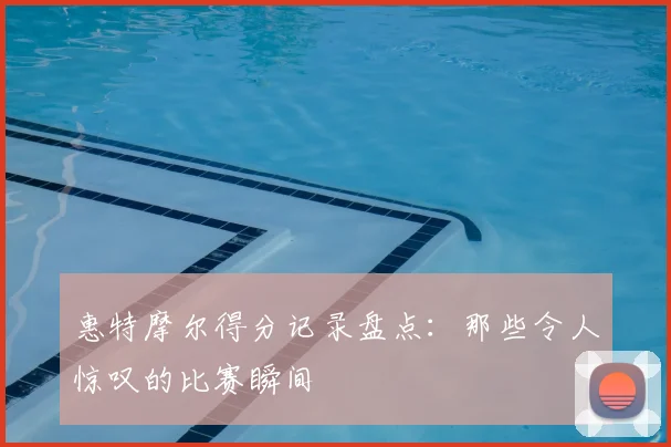 惠特摩尔得分记录盘点:那些令人惊叹的比赛瞬间