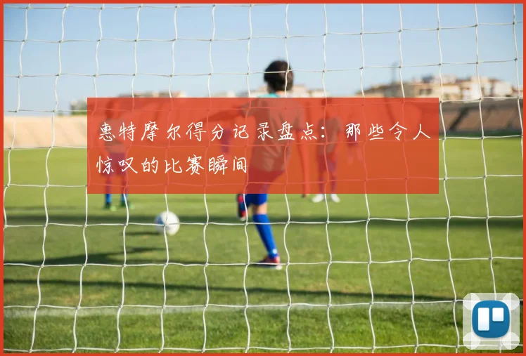 惠特摩尔得分记录盘点:那些令人惊叹的比赛瞬间